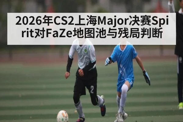 2026年CS2上海Major决赛Spirit对FaZe地图池与残局判断